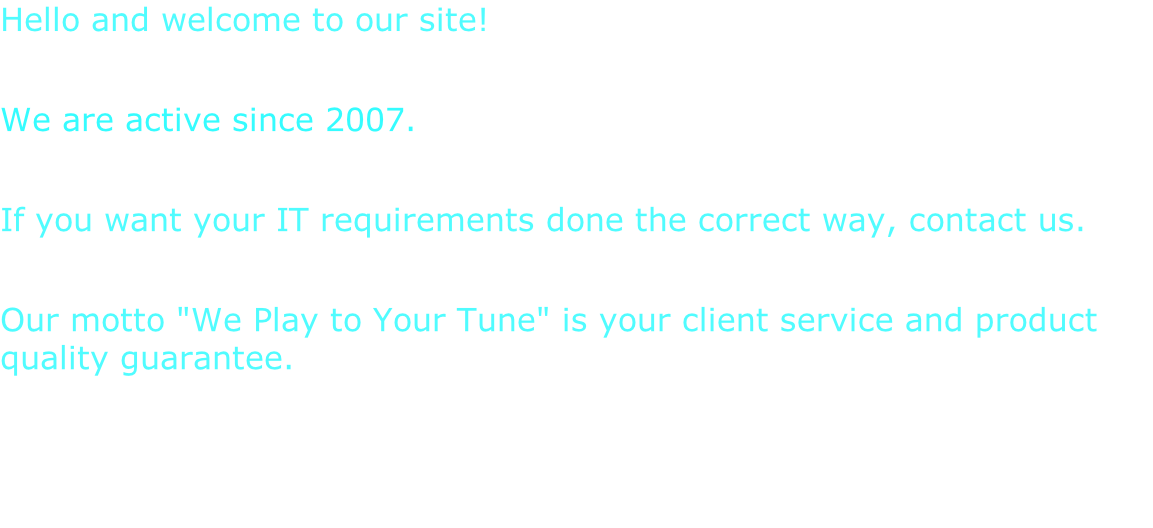 Hello and welcome to our site!  We are active since 2007.  If you want your IT requirements done the correct way, contact us.  Our motto "We Play to Your Tune" is your client service and product quality guarantee.