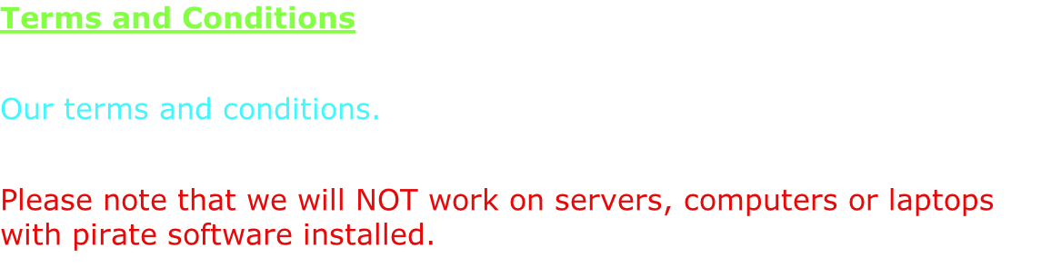 Terms and Conditions  Our terms and conditions.  Please note that we will NOT work on servers, computers or laptops with pirate software installed.